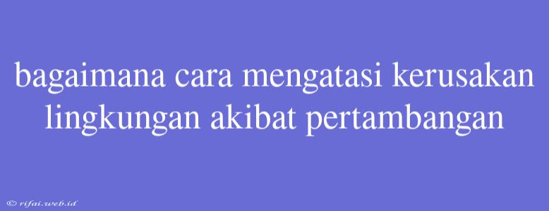 Bagaimana Cara Mengatasi Kerusakan Lingkungan Akibat Pertambangan