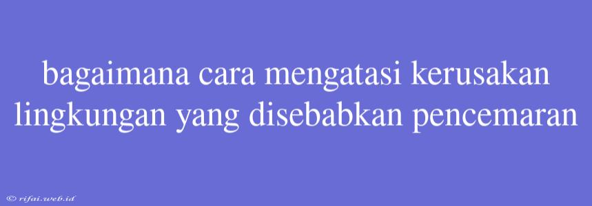 Bagaimana Cara Mengatasi Kerusakan Lingkungan Yang Disebabkan Pencemaran