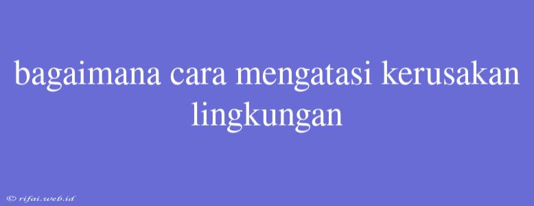 Bagaimana Cara Mengatasi Kerusakan Lingkungan