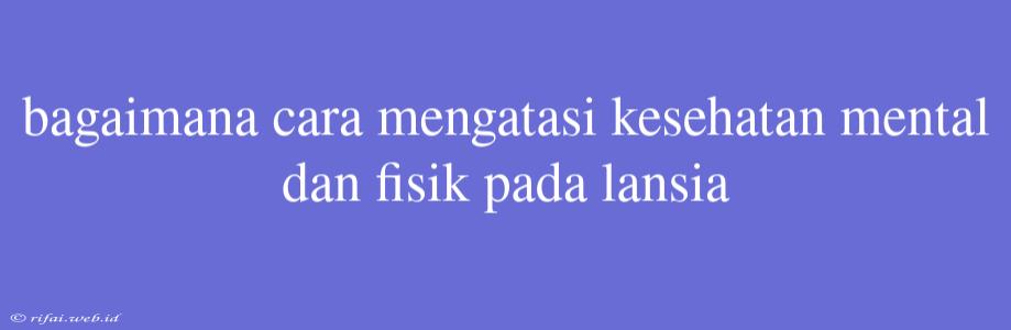 Bagaimana Cara Mengatasi Kesehatan Mental Dan Fisik Pada Lansia