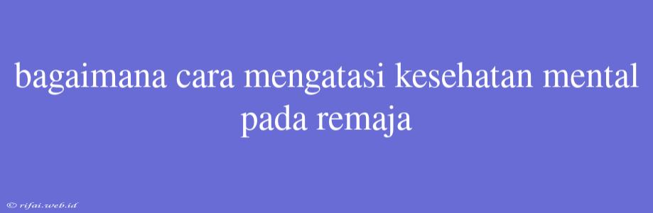 Bagaimana Cara Mengatasi Kesehatan Mental Pada Remaja