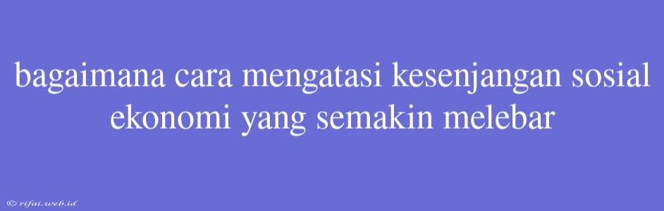 Bagaimana Cara Mengatasi Kesenjangan Sosial Ekonomi Yang Semakin Melebar