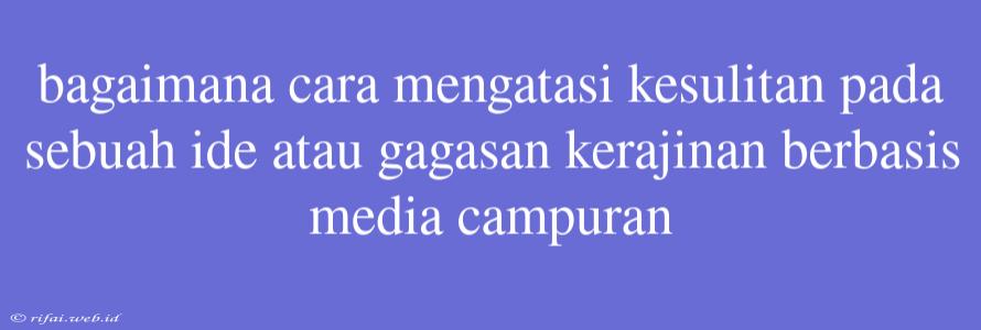 Bagaimana Cara Mengatasi Kesulitan Pada Sebuah Ide Atau Gagasan Kerajinan Berbasis Media Campuran