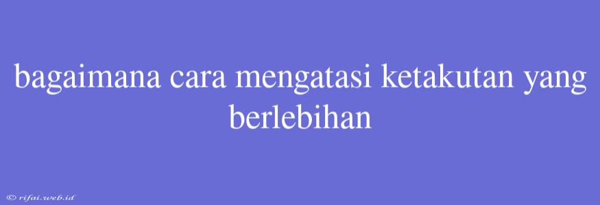 Bagaimana Cara Mengatasi Ketakutan Yang Berlebihan