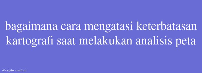 Bagaimana Cara Mengatasi Keterbatasan Kartografi Saat Melakukan Analisis Peta