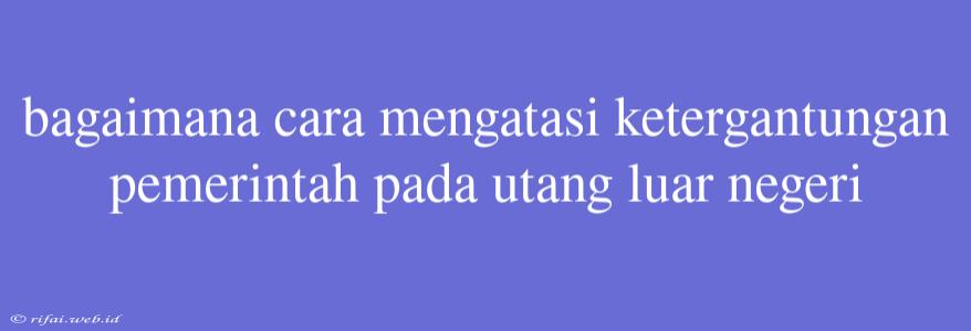 Bagaimana Cara Mengatasi Ketergantungan Pemerintah Pada Utang Luar Negeri