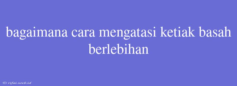 Bagaimana Cara Mengatasi Ketiak Basah Berlebihan