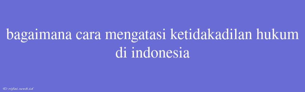 Bagaimana Cara Mengatasi Ketidakadilan Hukum Di Indonesia