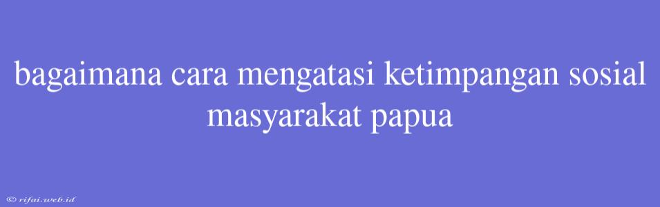 Bagaimana Cara Mengatasi Ketimpangan Sosial Masyarakat Papua