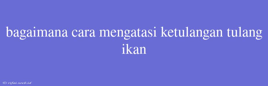 Bagaimana Cara Mengatasi Ketulangan Tulang Ikan