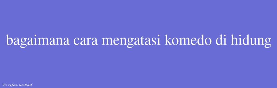 Bagaimana Cara Mengatasi Komedo Di Hidung