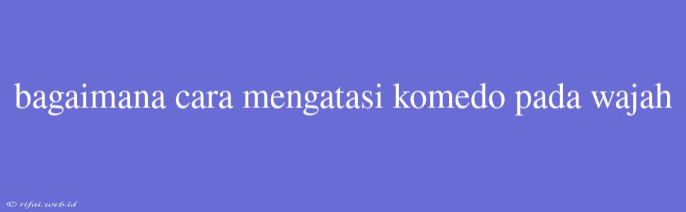 Bagaimana Cara Mengatasi Komedo Pada Wajah