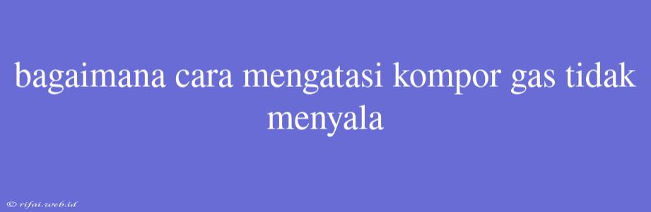 Bagaimana Cara Mengatasi Kompor Gas Tidak Menyala