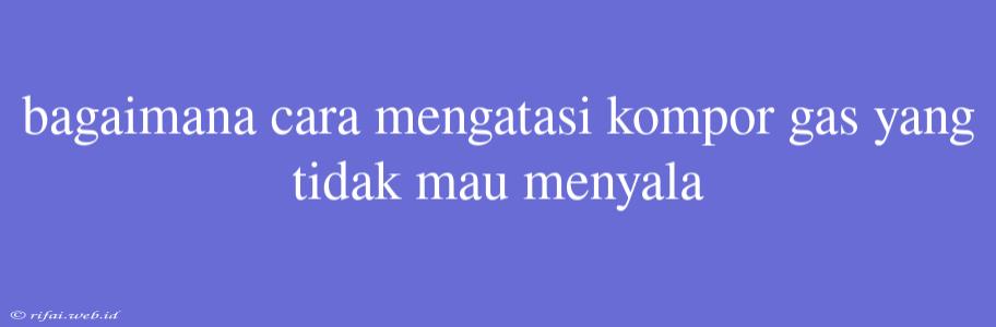 Bagaimana Cara Mengatasi Kompor Gas Yang Tidak Mau Menyala