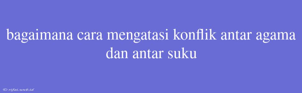 Bagaimana Cara Mengatasi Konflik Antar Agama Dan Antar Suku