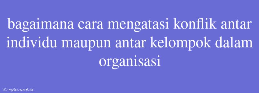 Bagaimana Cara Mengatasi Konflik Antar Individu Maupun Antar Kelompok Dalam Organisasi