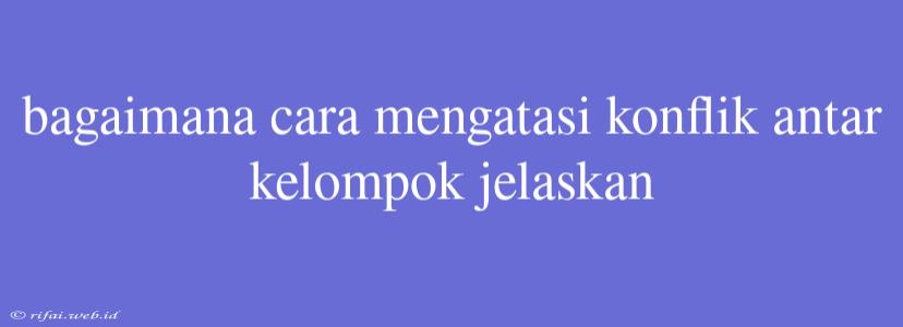 Bagaimana Cara Mengatasi Konflik Antar Kelompok Jelaskan