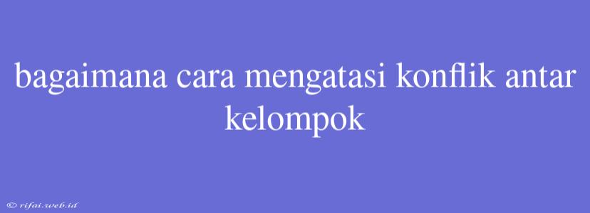 Bagaimana Cara Mengatasi Konflik Antar Kelompok