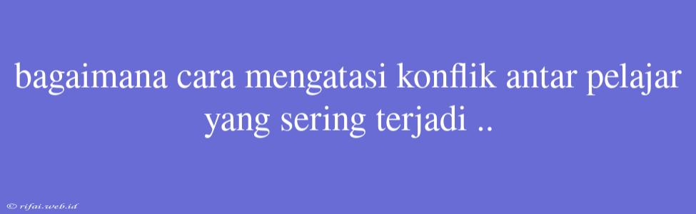 Bagaimana Cara Mengatasi Konflik Antar Pelajar Yang Sering Terjadi ..