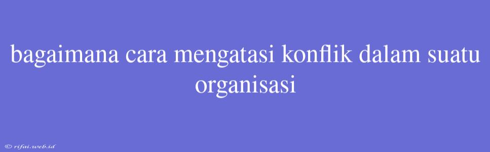 Bagaimana Cara Mengatasi Konflik Dalam Suatu Organisasi