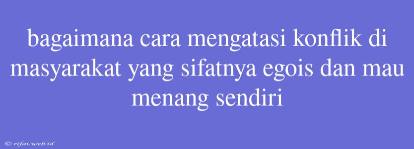 Bagaimana Cara Mengatasi Konflik Di Masyarakat Yang Sifatnya Egois Dan Mau Menang Sendiri