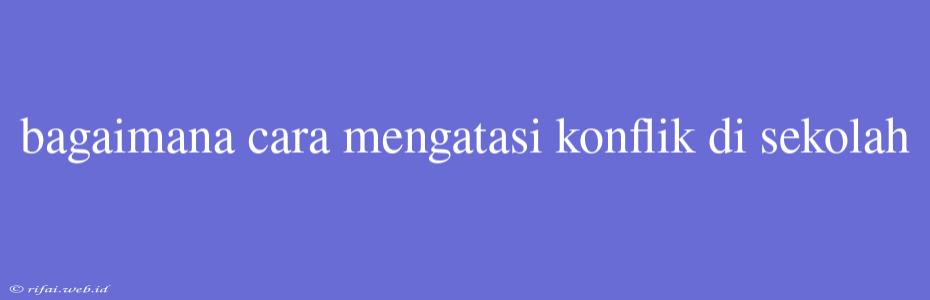 Bagaimana Cara Mengatasi Konflik Di Sekolah