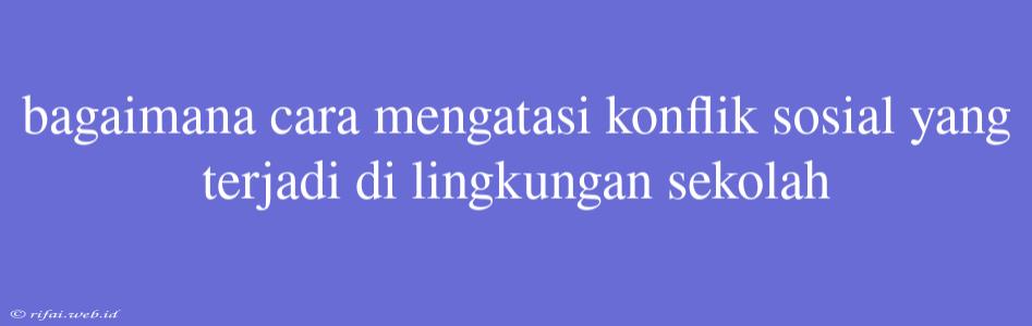 Bagaimana Cara Mengatasi Konflik Sosial Yang Terjadi Di Lingkungan Sekolah