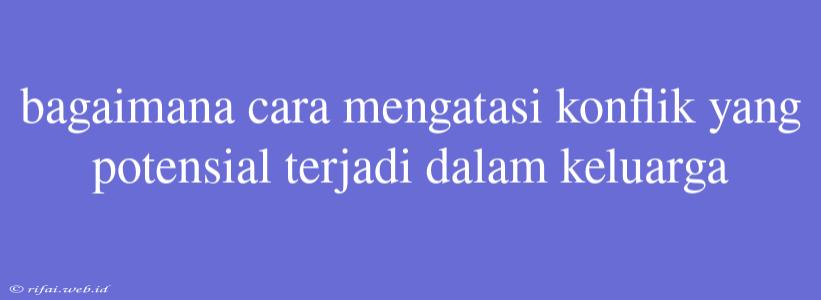 Bagaimana Cara Mengatasi Konflik Yang Potensial Terjadi Dalam Keluarga