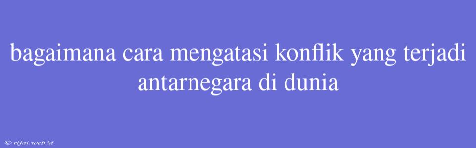 Bagaimana Cara Mengatasi Konflik Yang Terjadi Antarnegara Di Dunia