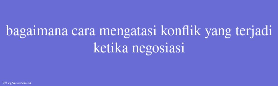 Bagaimana Cara Mengatasi Konflik Yang Terjadi Ketika Negosiasi