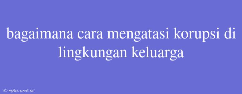 Bagaimana Cara Mengatasi Korupsi Di Lingkungan Keluarga