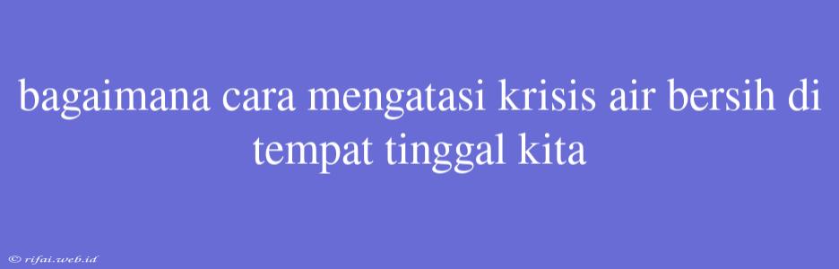 Bagaimana Cara Mengatasi Krisis Air Bersih Di Tempat Tinggal Kita