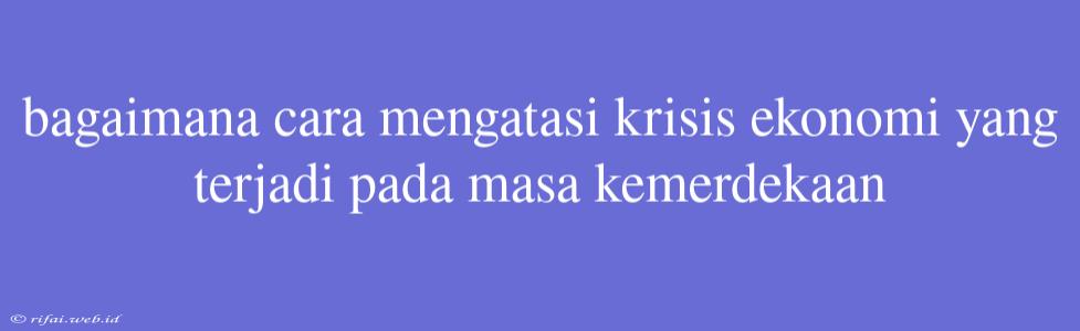 Bagaimana Cara Mengatasi Krisis Ekonomi Yang Terjadi Pada Masa Kemerdekaan