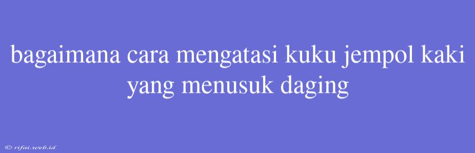 Bagaimana Cara Mengatasi Kuku Jempol Kaki Yang Menusuk Daging