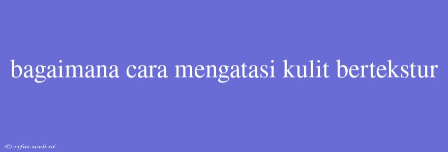 Bagaimana Cara Mengatasi Kulit Bertekstur