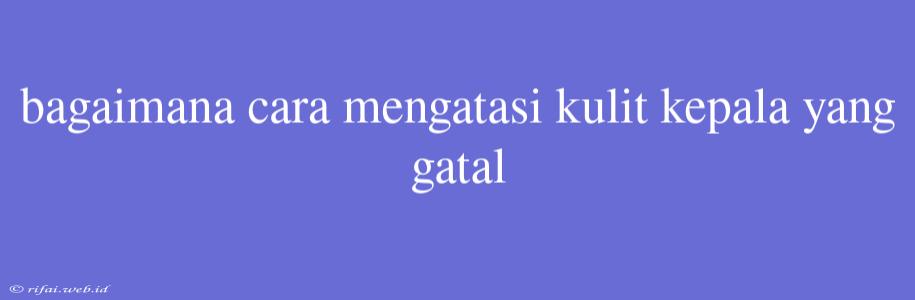 Bagaimana Cara Mengatasi Kulit Kepala Yang Gatal