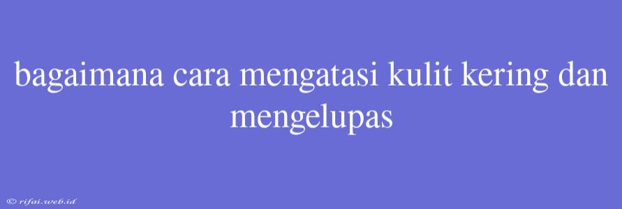 Bagaimana Cara Mengatasi Kulit Kering Dan Mengelupas