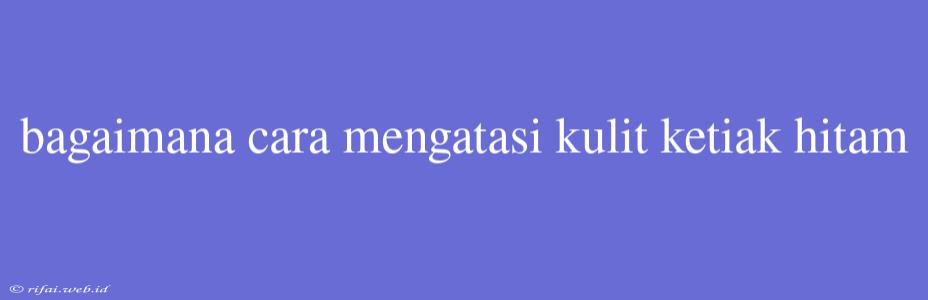 Bagaimana Cara Mengatasi Kulit Ketiak Hitam