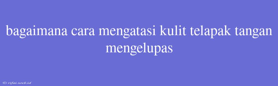 Bagaimana Cara Mengatasi Kulit Telapak Tangan Mengelupas