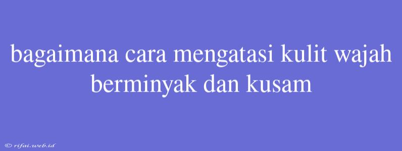 Bagaimana Cara Mengatasi Kulit Wajah Berminyak Dan Kusam