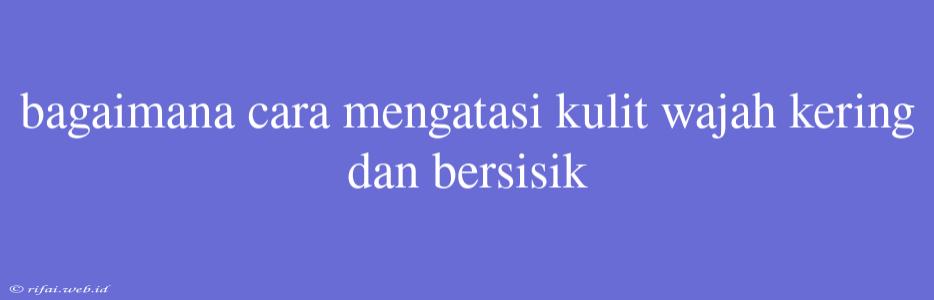 Bagaimana Cara Mengatasi Kulit Wajah Kering Dan Bersisik