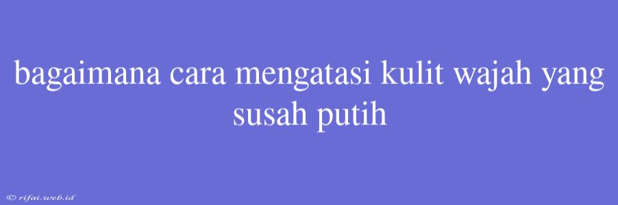 Bagaimana Cara Mengatasi Kulit Wajah Yang Susah Putih