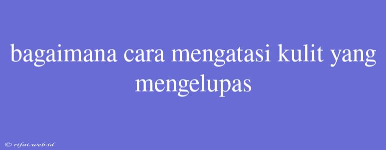 Bagaimana Cara Mengatasi Kulit Yang Mengelupas