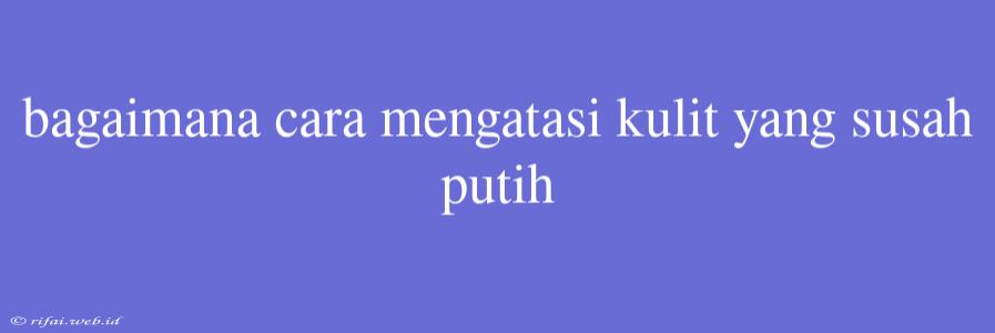 Bagaimana Cara Mengatasi Kulit Yang Susah Putih