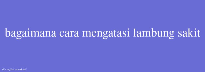 Bagaimana Cara Mengatasi Lambung Sakit