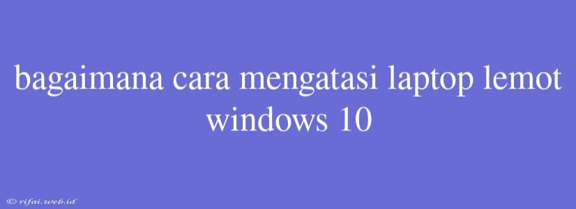 Bagaimana Cara Mengatasi Laptop Lemot Windows 10