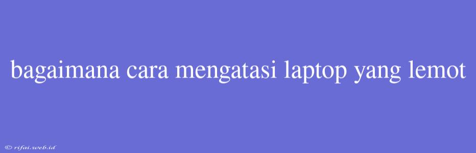 Bagaimana Cara Mengatasi Laptop Yang Lemot