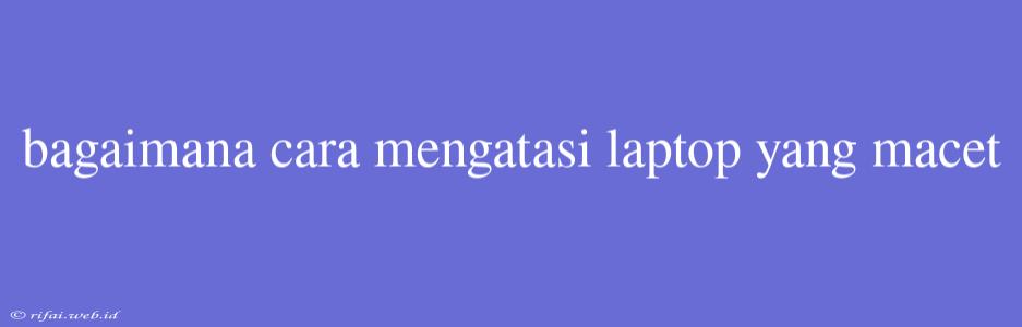 Bagaimana Cara Mengatasi Laptop Yang Macet