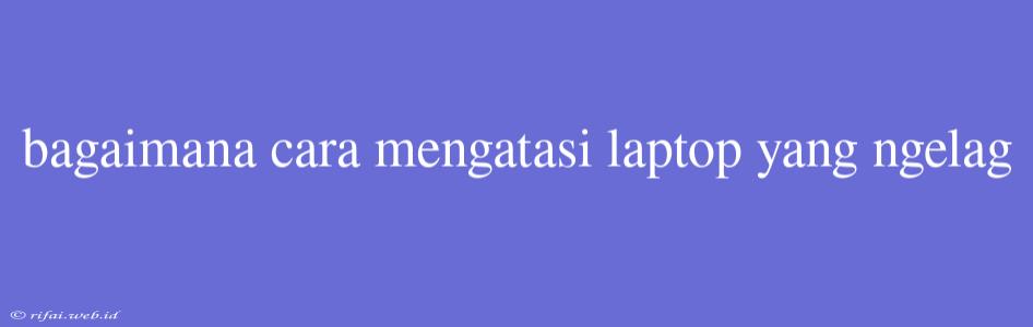 Bagaimana Cara Mengatasi Laptop Yang Ngelag