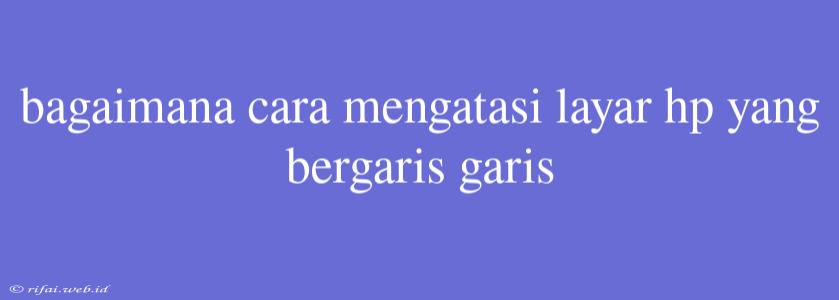 Bagaimana Cara Mengatasi Layar Hp Yang Bergaris Garis